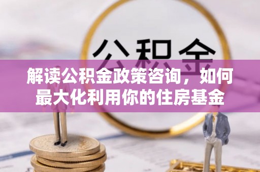 福绵解读公积金政策咨询，如何最大化利用你的住房基金