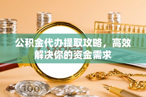 福绵公积金代办提取攻略，高效解决你的资金需求