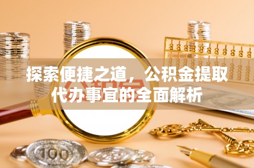 福绵探索便捷之道，公积金提取代办事宜的全面解析