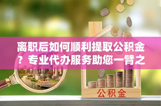 福绵离职后如何顺利提取公积金？专业代办服务助您一臂之力