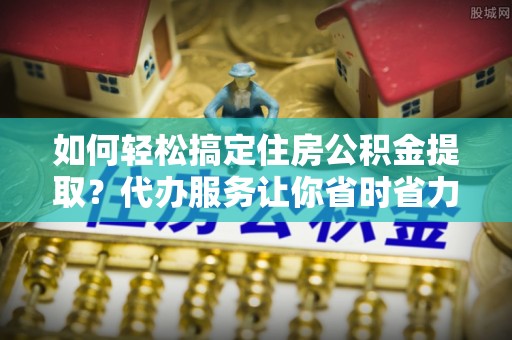 福绵如何轻松搞定住房公积金提取？代办服务让你省时省力