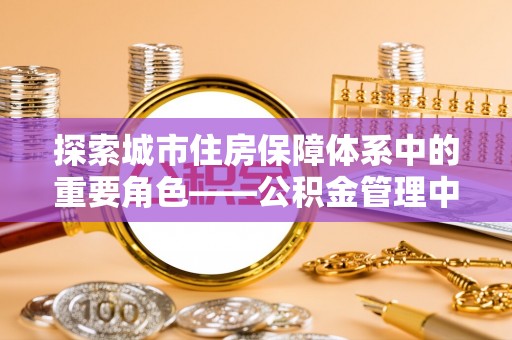 福绵探索城市住房保障体系中的重要角色——公积金管理中心