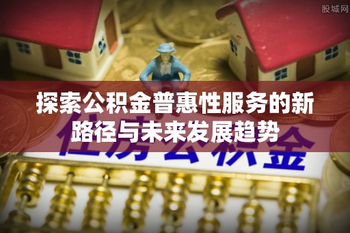福绵探索公积金普惠性服务的新路径与未来发展趋势