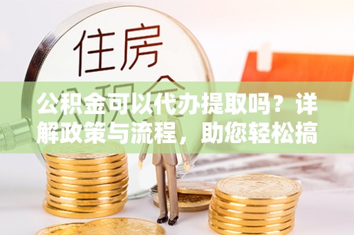 福绵公积金可以代办提取吗？详解政策与流程，助您轻松搞定！