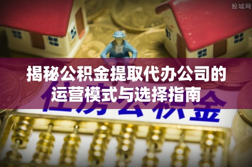 福绵揭秘公积金提取代办公司的运营模式与选择指南