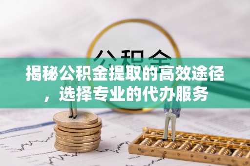 福绵揭秘公积金提取的高效途径，选择专业的代办服务