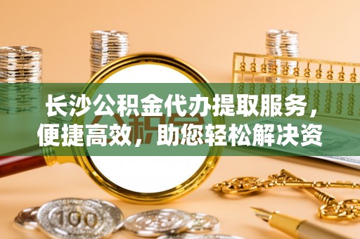 福绵长沙公积金代办提取服务，便捷高效，助您轻松解决资金需求
