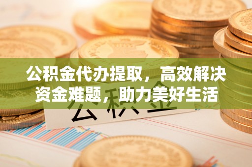 福绵公积金代办提取，高效解决资金难题，助力美好生活