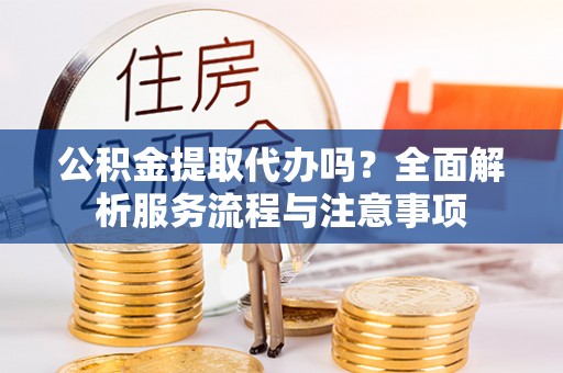 福绵公积金提取代办吗？全面解析服务流程与注意事项