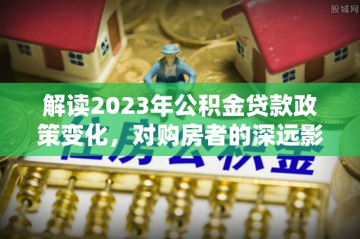 福绵解读2023年公积金贷款政策变化，对购房者的深远影响