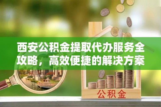 福绵西安公积金提取代办服务全攻略，高效便捷的解决方案