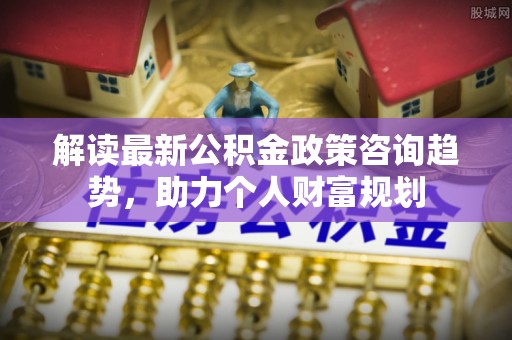 福绵解读最新公积金政策咨询趋势，助力个人财富规划