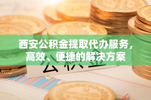 福绵西安公积金提取代办服务，高效、便捷的解决方案