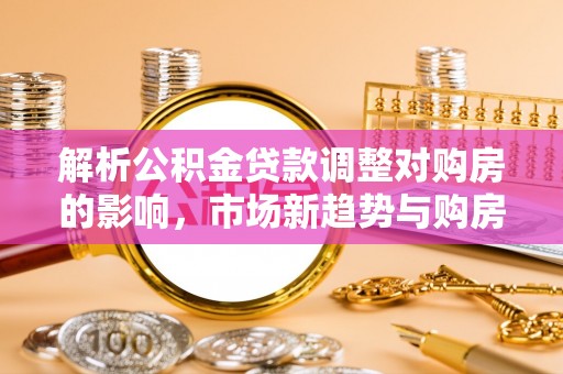 福绵解析公积金贷款调整对购房的影响，市场新趋势与购房者策略