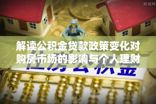 福绵解读公积金贷款政策变化对购房市场的影响与个人理财规划的启示