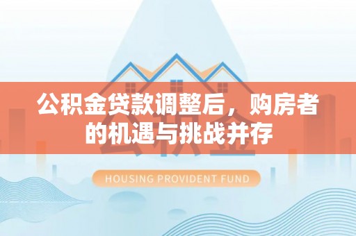 福绵公积金贷款调整后，购房者的机遇与挑战并存