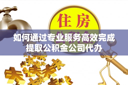 福绵如何通过专业服务高效完成提取公积金公司代办