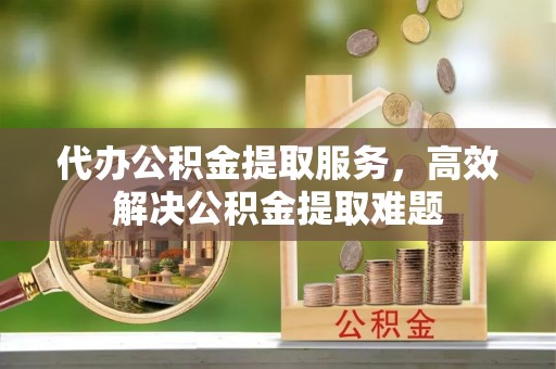 福绵代办公积金提取服务，高效解决公积金提取难题