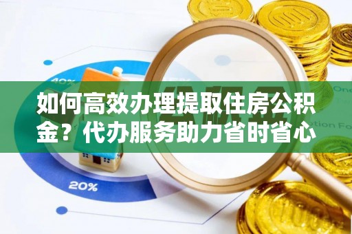 福绵如何高效办理提取住房公积金？代办服务助力省时省心