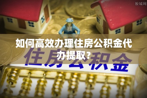 福绵如何高效办理住房公积金代办提取？
