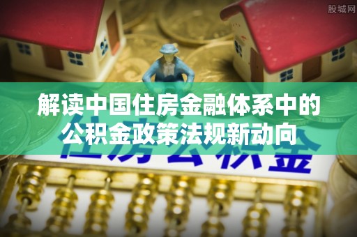 福绵解读中国住房金融体系中的公积金政策法规新动向