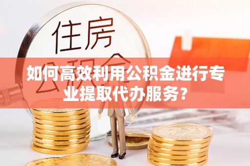 福绵如何高效利用公积金进行专业提取代办服务？