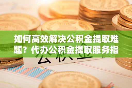 福绵如何高效解决公积金提取难题？代办公积金提取服务指南